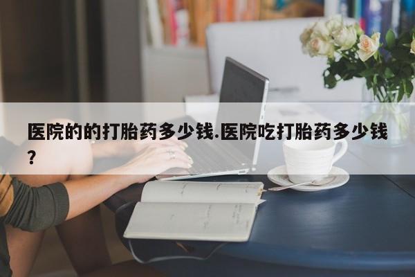 流产药如何购买医院的的打胎药多少钱.医院吃打胎药多少钱？
