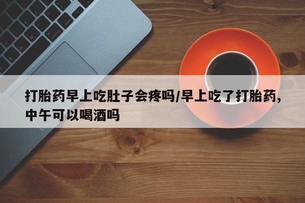 流产药如何购买打胎药早上吃肚子会疼吗/早上吃了打胎药,中午可以喝酒吗