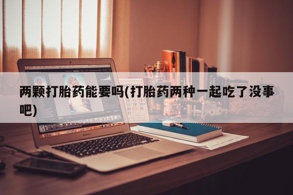 流产药如何购买两颗打胎药能要吗(打胎药两种一起吃了没事吧)