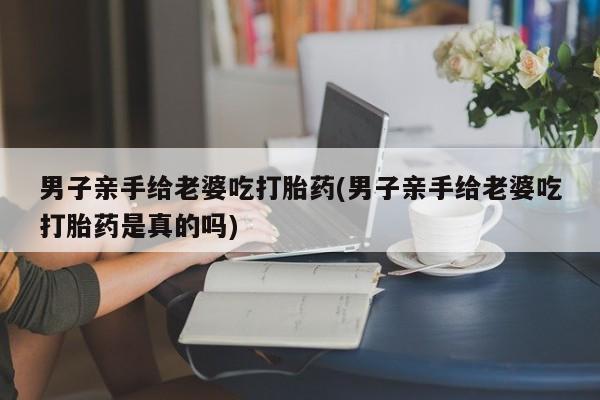流产药如何购买男子亲手给老婆吃打胎药(男子亲手给老婆吃打胎药是真的吗)