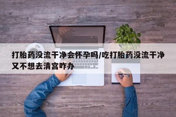 流产药如何购买打胎药没流干净会怀孕吗/吃打胎药没流干净又不想去清宫咋办
