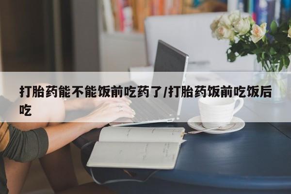 流产药如何购买打胎药能不能饭前吃药了/打胎药饭前吃饭后吃
