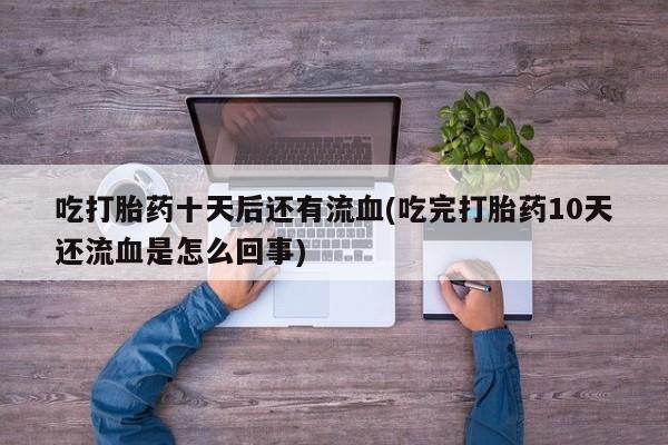 流产药如何购买吃打胎药十天后还有流血(吃完打胎药10天还流血是怎么回事)