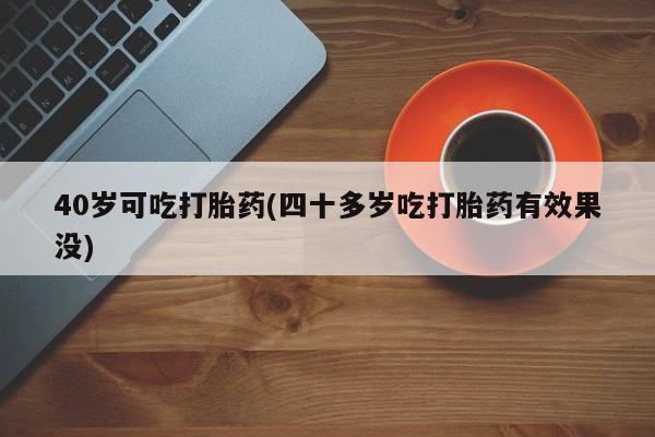 流产药如何购买40岁可吃打胎药(四十多岁吃打胎药有效果没)