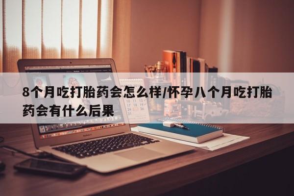 流产药如何购买8个月吃打胎药会怎么样/怀孕八个月吃打胎药会有什么后果