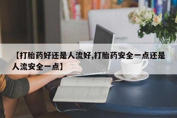 流产药如何购买【打胎药好还是人流好,打胎药安全一点还是人流安全一点】