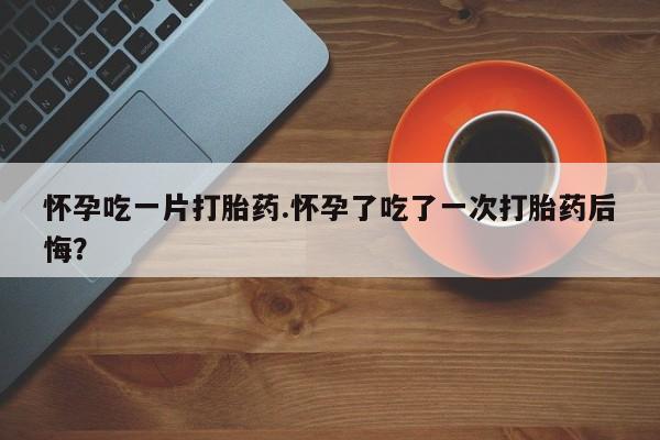 流产药如何购买怀孕吃一片打胎药.怀孕了吃了一次打胎药后悔？