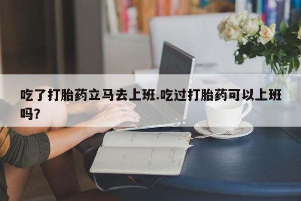 流产药如何购买吃了打胎药立马去上班.吃过打胎药可以上班吗？