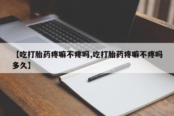 流产药如何购买【吃打胎药疼嘛不疼吗,吃打胎药疼嘛不疼吗多久】