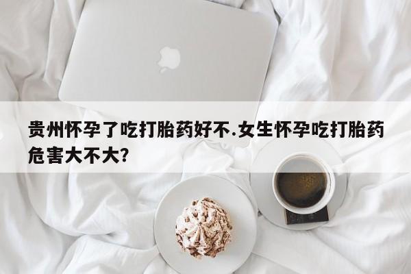 流产药如何购买贵州怀孕了吃打胎药好不.女生怀孕吃打胎药危害大不大？