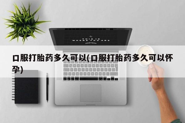 流产药如何购买口服打胎药多久可以(口服打胎药多久可以怀孕)