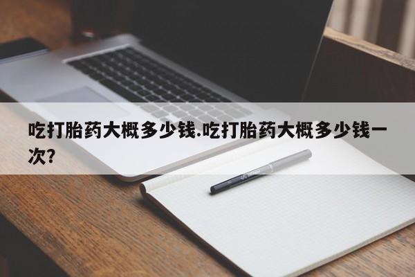流产药如何购买吃打胎药大概多少钱.吃打胎药大概多少钱一次？
