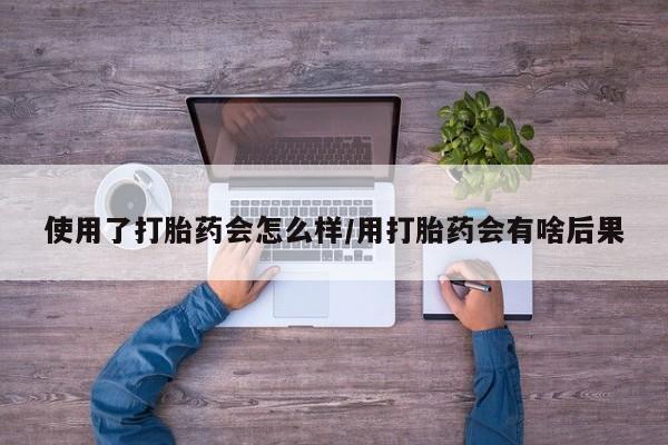 流产药如何购买使用了打胎药会怎么样/用打胎药会有啥后果