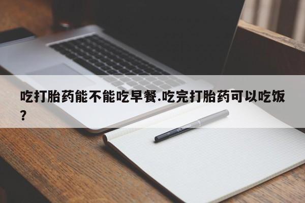 流产药如何购买吃打胎药能不能吃早餐.吃完打胎药可以吃饭？