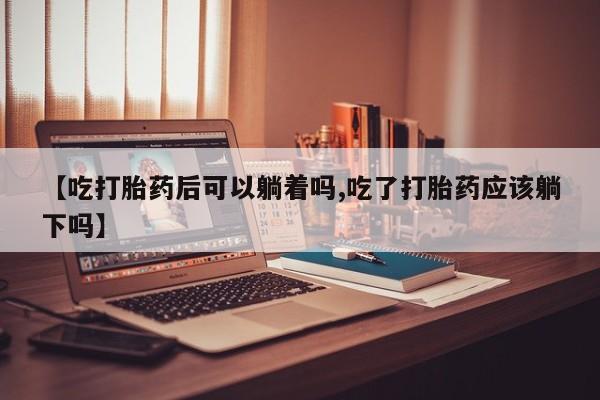 流产药如何购买【吃打胎药后可以躺着吗,吃了打胎药应该躺下吗】