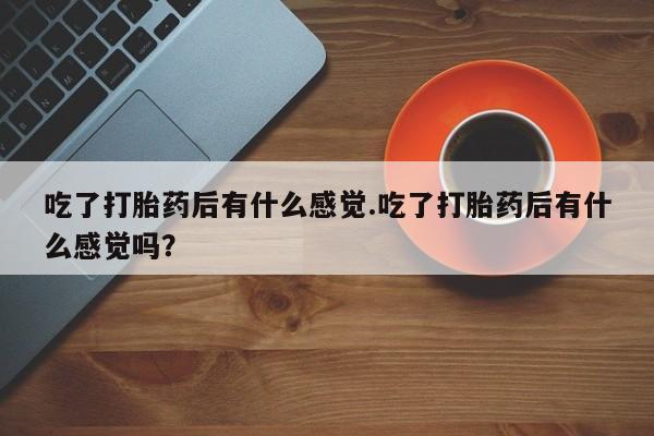 流产药如何购买吃了打胎药后有什么感觉.吃了打胎药后有什么感觉吗？