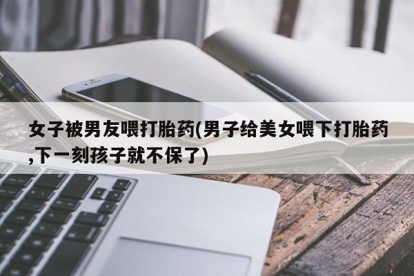 流产药如何购买女子被男友喂打胎药(男子给美女喂下打胎药,下一刻孩子就不保了)