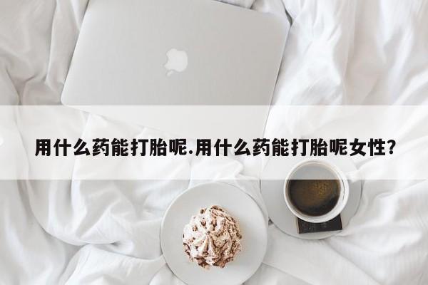 流产药如何购买用什么药能打胎呢.用什么药能打胎呢女性？