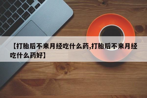 流产药如何购买【打胎后不来月经吃什么药,打胎后不来月经吃什么药好】