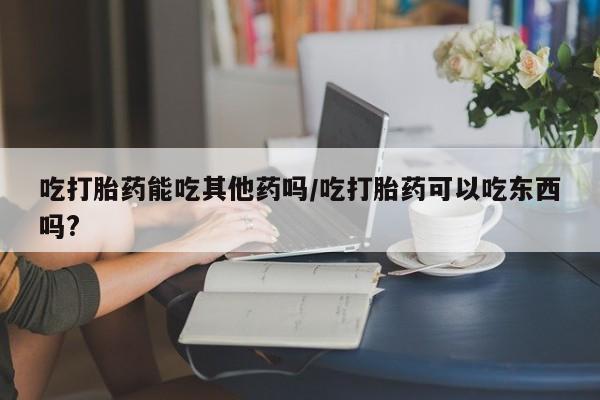 流产药如何购买吃打胎药能吃其他药吗/吃打胎药可以吃东西吗?