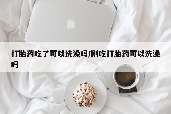流产药如何购买打胎药吃了可以洗澡吗/刚吃打胎药可以洗澡吗