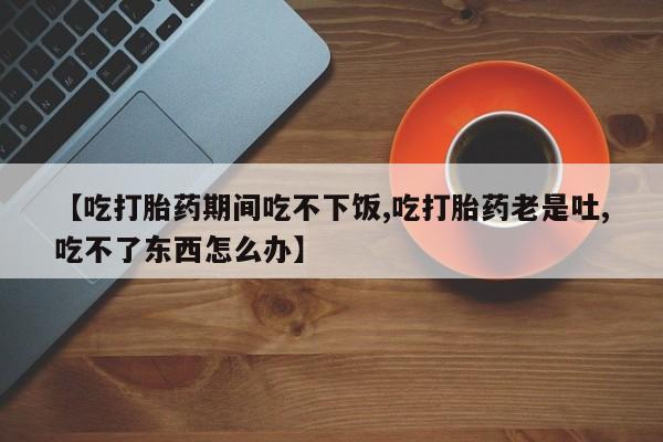 流产药如何购买【吃打胎药期间吃不下饭,吃打胎药老是吐,吃不了东西怎么办】