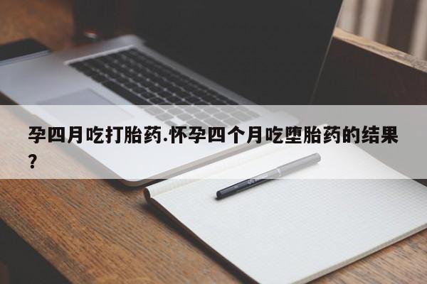 流产药如何购买孕四月吃打胎药.怀孕四个月吃堕胎药的结果？