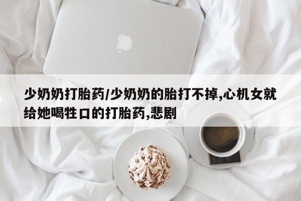 流产药如何购买少奶奶打胎药/少奶奶的胎打不掉,心机女就给她喝牲口的打胎药,悲剧