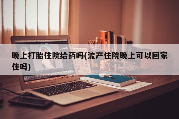 流产药如何购买晚上打胎住院给药吗(流产住院晚上可以回家住吗)