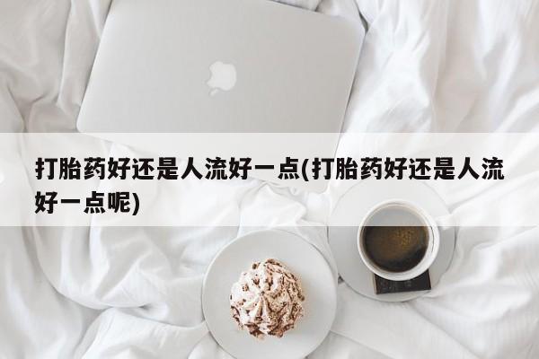 流产药如何购买打胎药好还是人流好一点(打胎药好还是人流好一点呢)