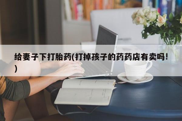 流产药如何购买给妻子下打胎药(打掉孩子的药药店有卖吗!)