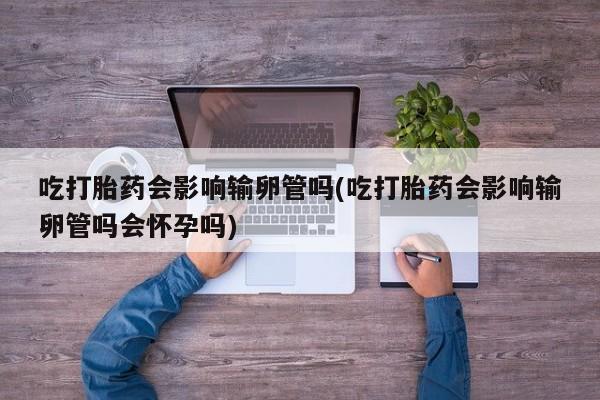 流产药如何购买吃打胎药会影响输卵管吗(吃打胎药会影响输卵管吗会怀孕吗)