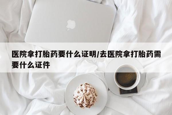流产药如何购买医院拿打胎药要什么证明/去医院拿打胎药需要什么证件