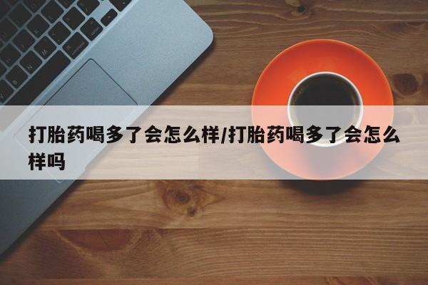流产药如何购买打胎药喝多了会怎么样/打胎药喝多了会怎么样吗
