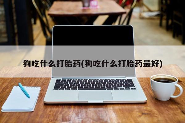 流产药如何购买狗吃什么打胎药(狗吃什么打胎药最好)