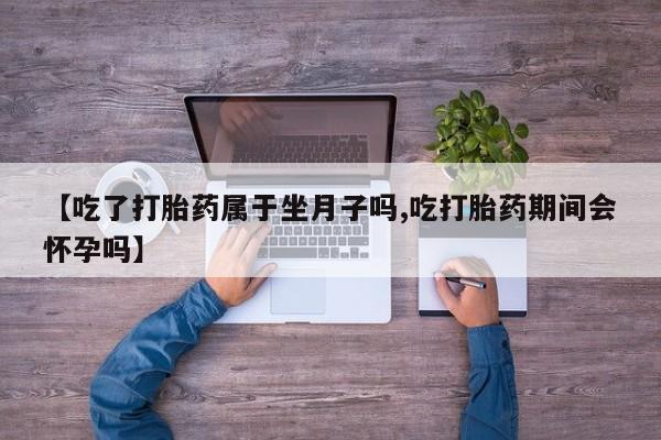 流产药如何购买【吃了打胎药属于坐月子吗,吃打胎药期间会怀孕吗】