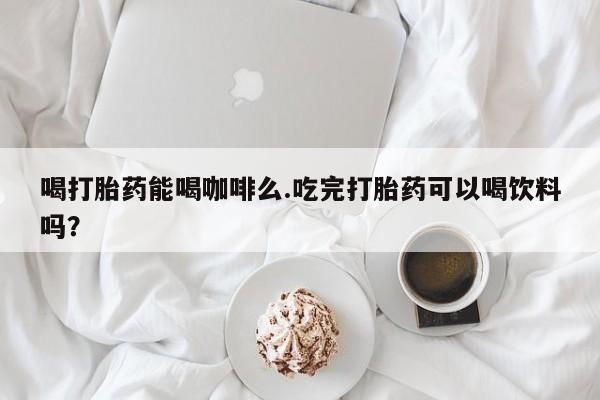 流产药如何购买喝打胎药能喝咖啡么.吃完打胎药可以喝饮料吗？