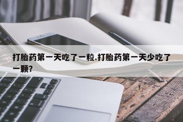 流产药如何购买打胎药第一天吃了一粒.打胎药第一天少吃了一颗？