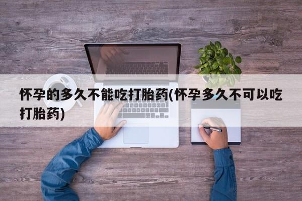 流产药如何购买怀孕的多久不能吃打胎药(怀孕多久不可以吃打胎药)