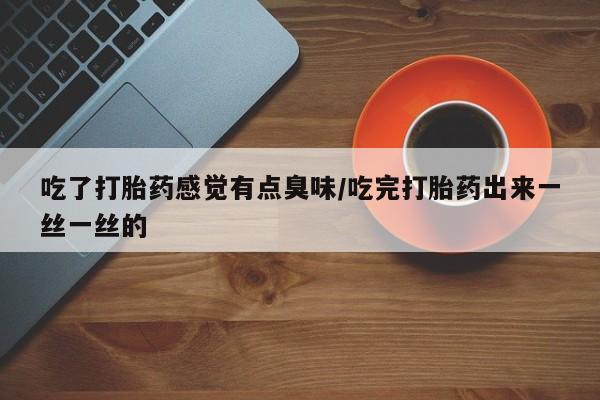 流产药如何购买吃了打胎药感觉有点臭味/吃完打胎药出来一丝一丝的
