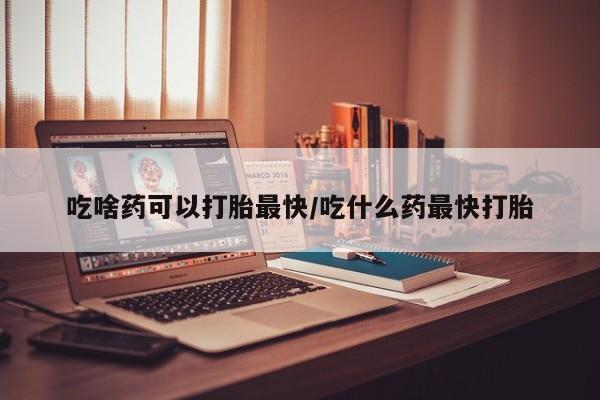 流产药如何购买吃啥药可以打胎最快/吃什么药最快打胎