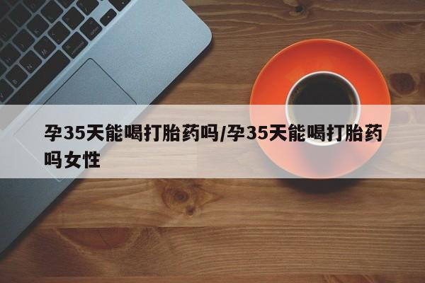 流产药如何购买孕35天能喝打胎药吗/孕35天能喝打胎药吗女性