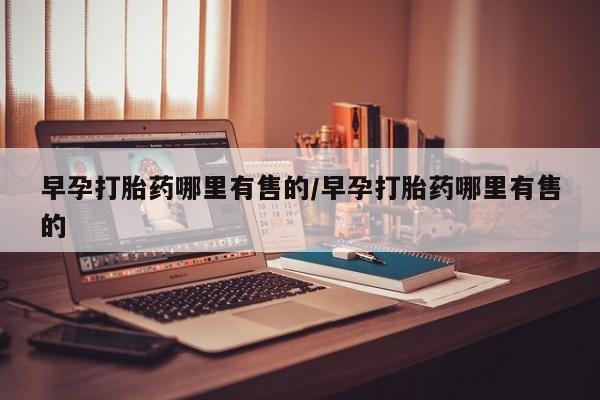 流产药如何购买早孕打胎药哪里有售的/早孕打胎药哪里有售的