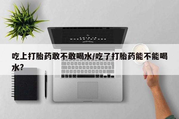 流产药如何购买吃上打胎药敢不敢喝水/吃了打胎药能不能喝水?