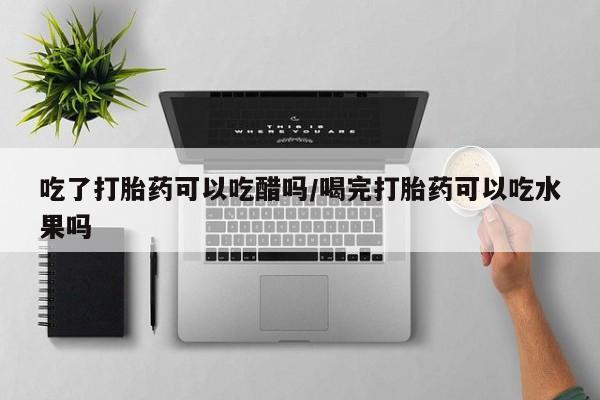 流产药如何购买吃了打胎药可以吃醋吗/喝完打胎药可以吃水果吗