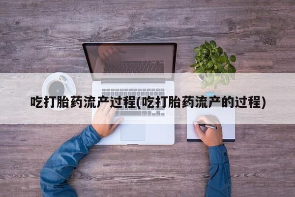 流产药如何购买吃打胎药流产过程(吃打胎药流产的过程)