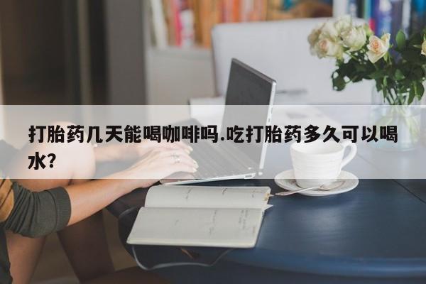 流产药如何购买打胎药几天能喝咖啡吗.吃打胎药多久可以喝水？