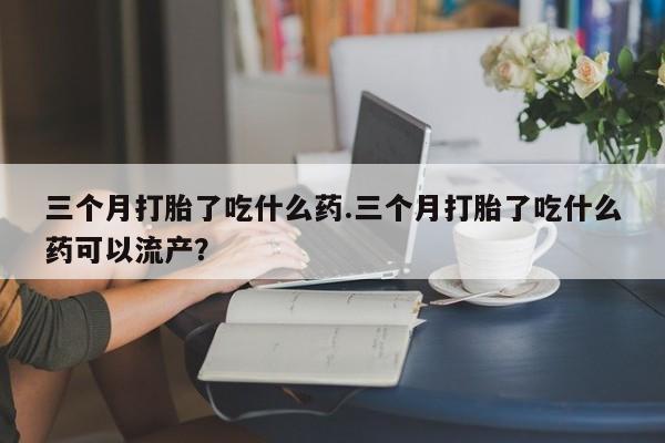 流产药如何购买三个月打胎了吃什么药.三个月打胎了吃什么药可以流产？
