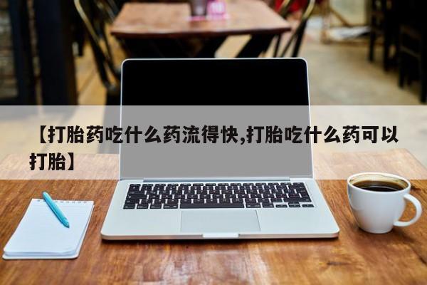 流产药如何购买【打胎药吃什么药流得快,打胎吃什么药可以打胎】