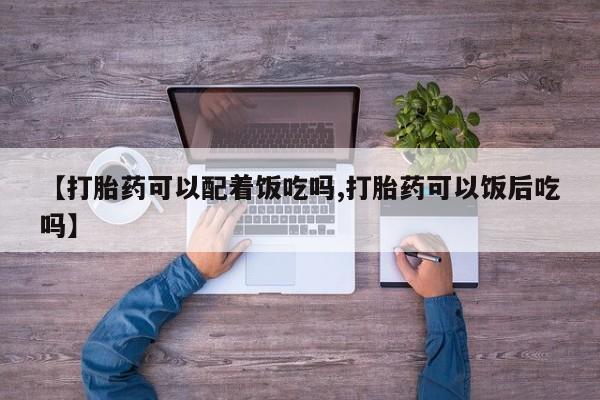 流产药如何购买【打胎药可以配着饭吃吗,打胎药可以饭后吃吗】